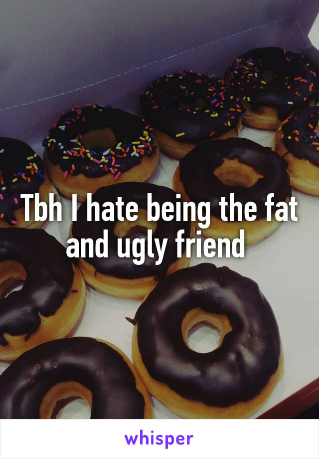 Tbh I hate being the fat and ugly friend 