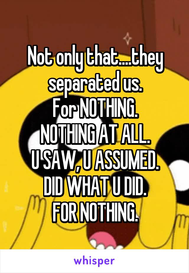 Not only that....they separated us.
For NOTHING.
NOTHING AT ALL.
U SAW, U ASSUMED.
DID WHAT U DID.
FOR NOTHING.