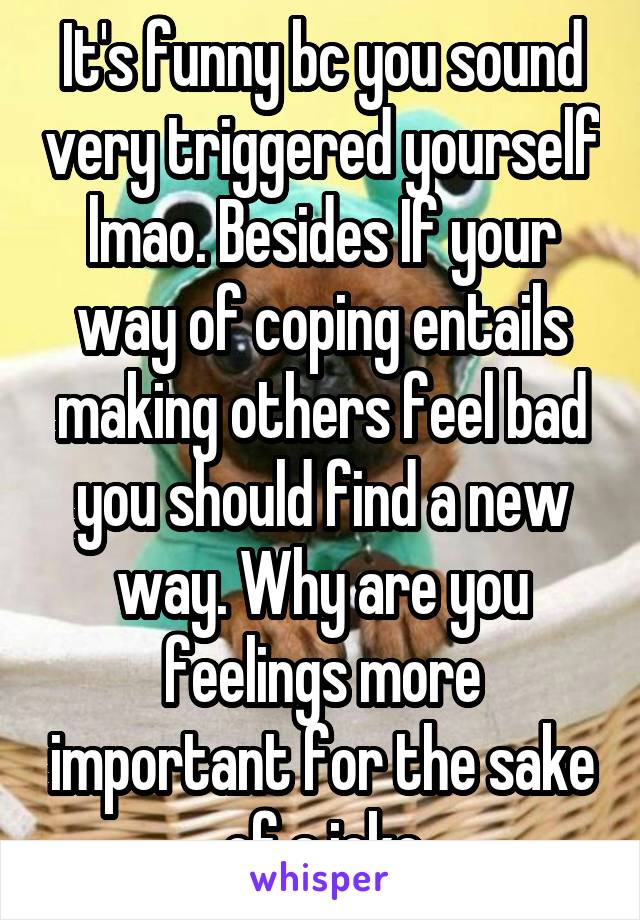 It's funny bc you sound very triggered yourself lmao. Besides If your way of coping entails making others feel bad you should find a new way. Why are you feelings more important for the sake of a joke