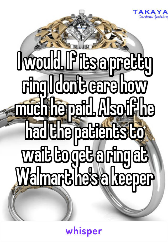 I would. If its a pretty ring I don't care how much he paid. Also if he had the patients to wait to get a ring at Walmart he's a keeper