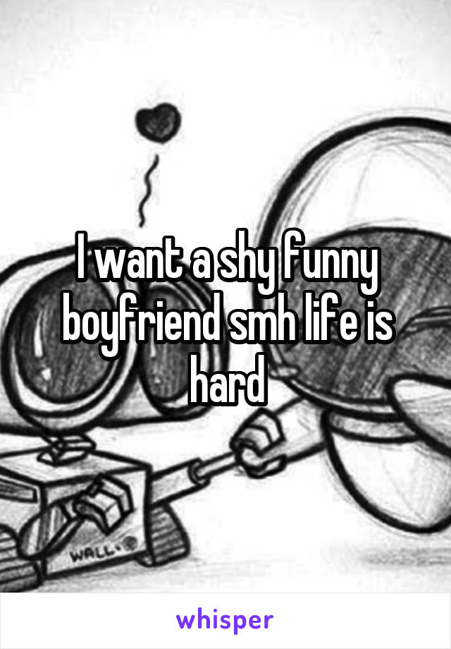 I want a shy funny boyfriend smh life is hard