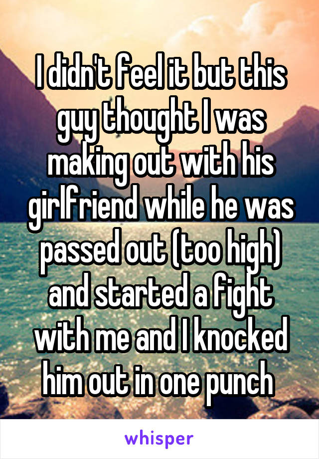 I didn't feel it but this guy thought I was making out with his girlfriend while he was passed out (too high) and started a fight with me and I knocked him out in one punch 