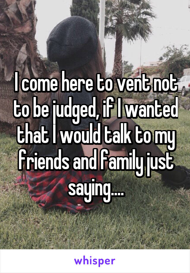 I come here to vent not to be judged, if I wanted that I would talk to my friends and family just saying....