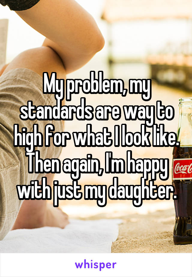 My problem, my standards are way to high for what I look like. Then again, I'm happy with just my daughter.