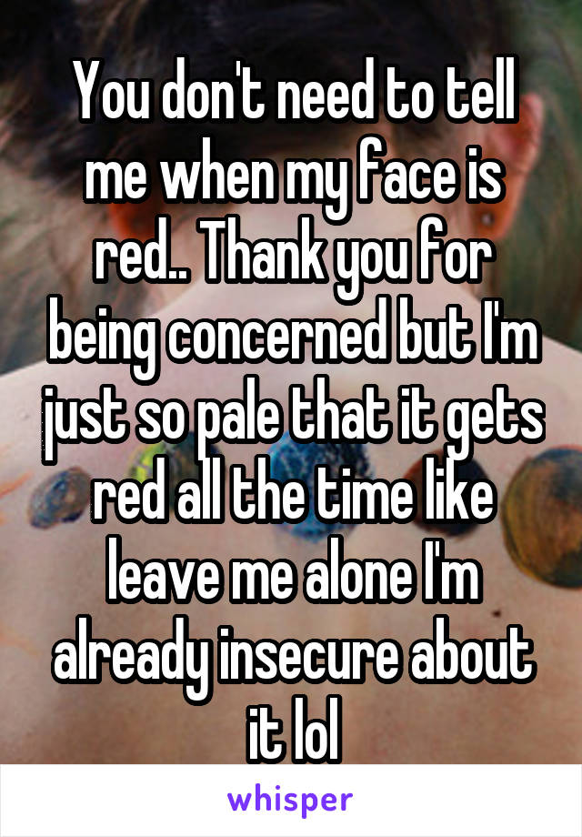 You don't need to tell me when my face is red.. Thank you for being concerned but I'm just so pale that it gets red all the time like leave me alone I'm already insecure about it lol