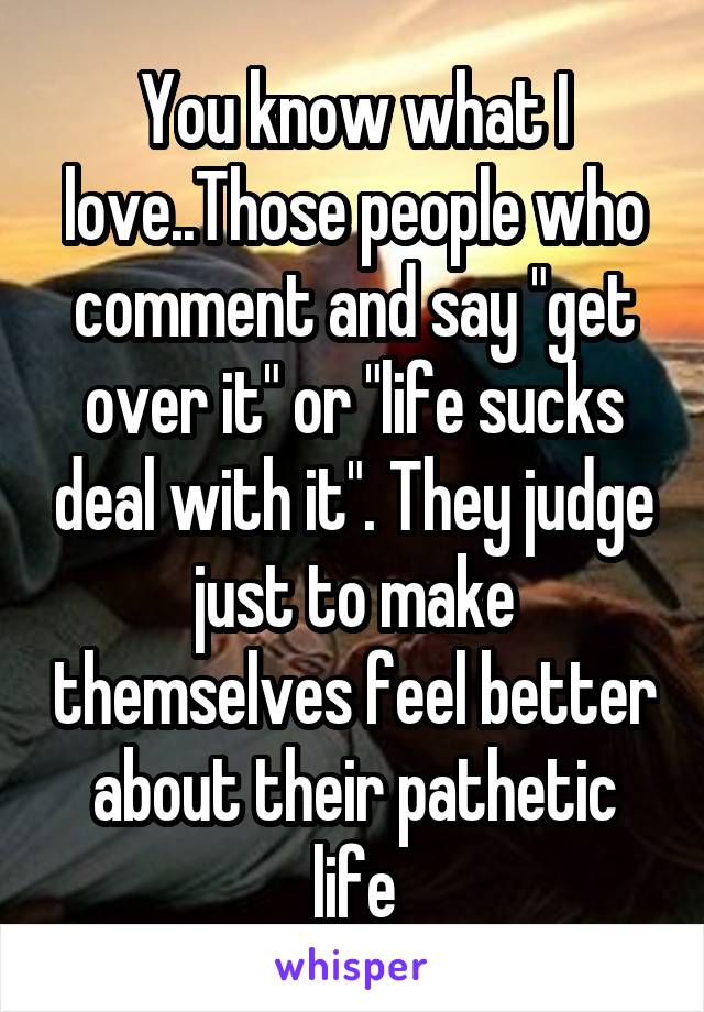 You know what I love..Those people who comment and say "get over it" or "life sucks deal with it". They judge just to make themselves feel better about their pathetic life