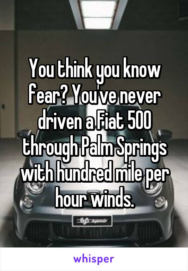 You think you know fear? You've never driven a Fiat 500 through Palm Springs with hundred mile per hour winds.