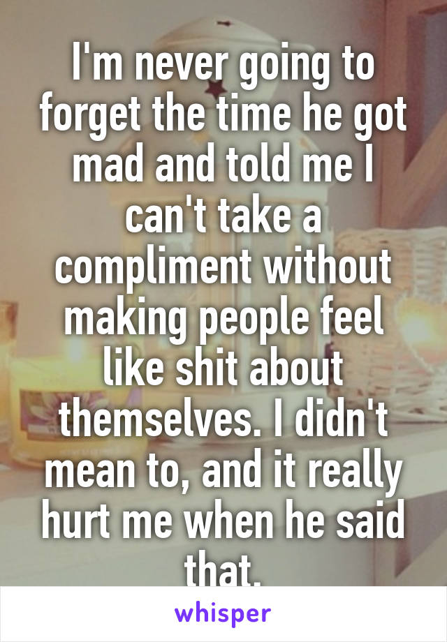 I'm never going to forget the time he got mad and told me I can't take a compliment without making people feel like shit about themselves. I didn't mean to, and it really hurt me when he said that.