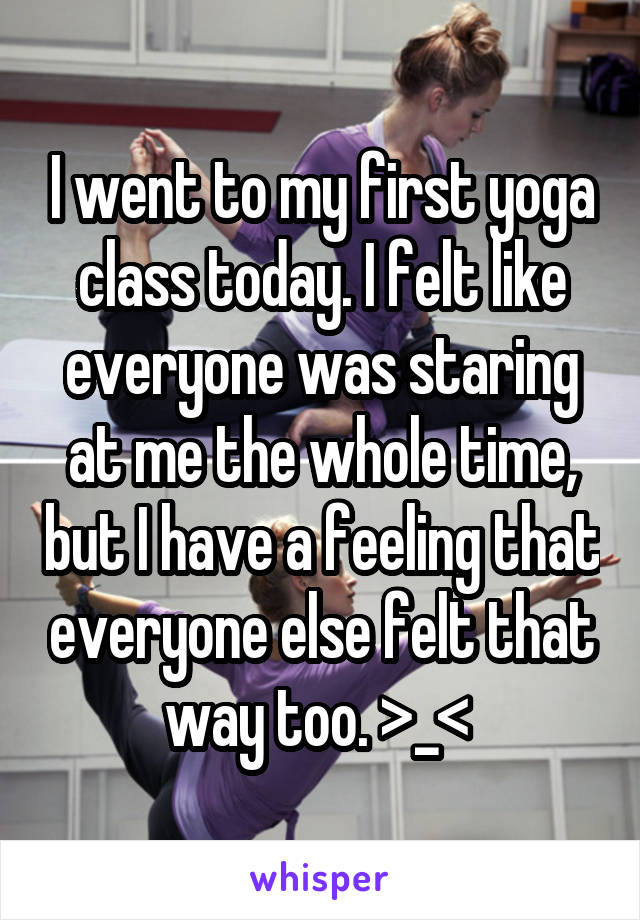 I went to my first yoga class today. I felt like everyone was staring at me the whole time, but I have a feeling that everyone else felt that way too. >_< 