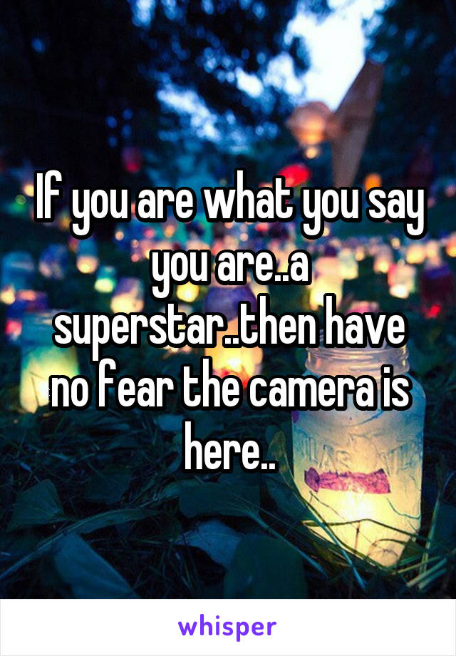 If you are what you say you are..a superstar..then have no fear the camera is here..