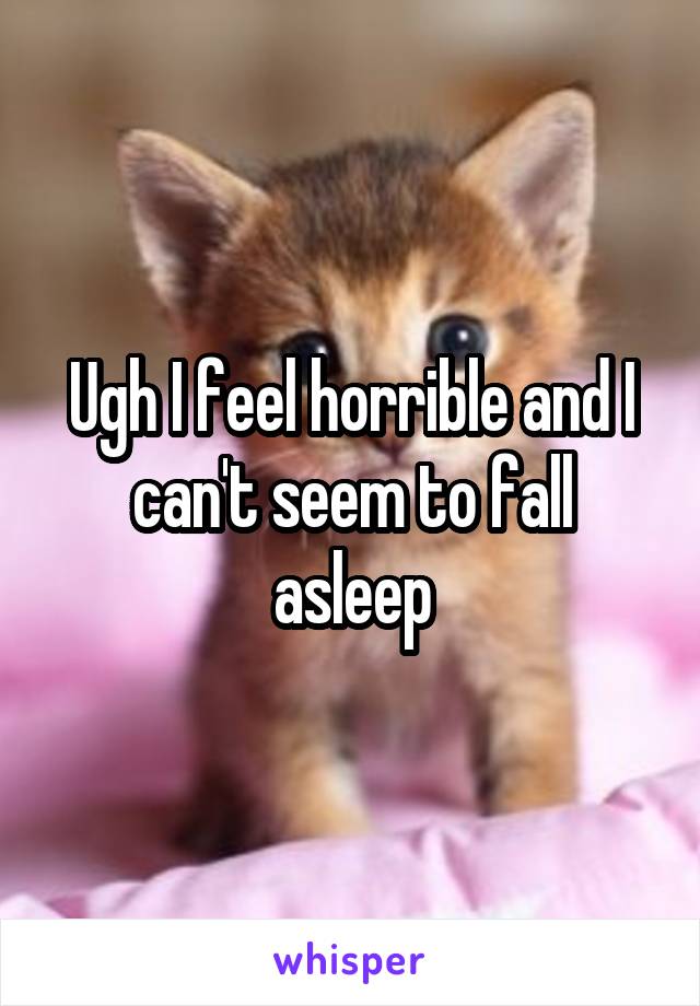 Ugh I feel horrible and I can't seem to fall asleep