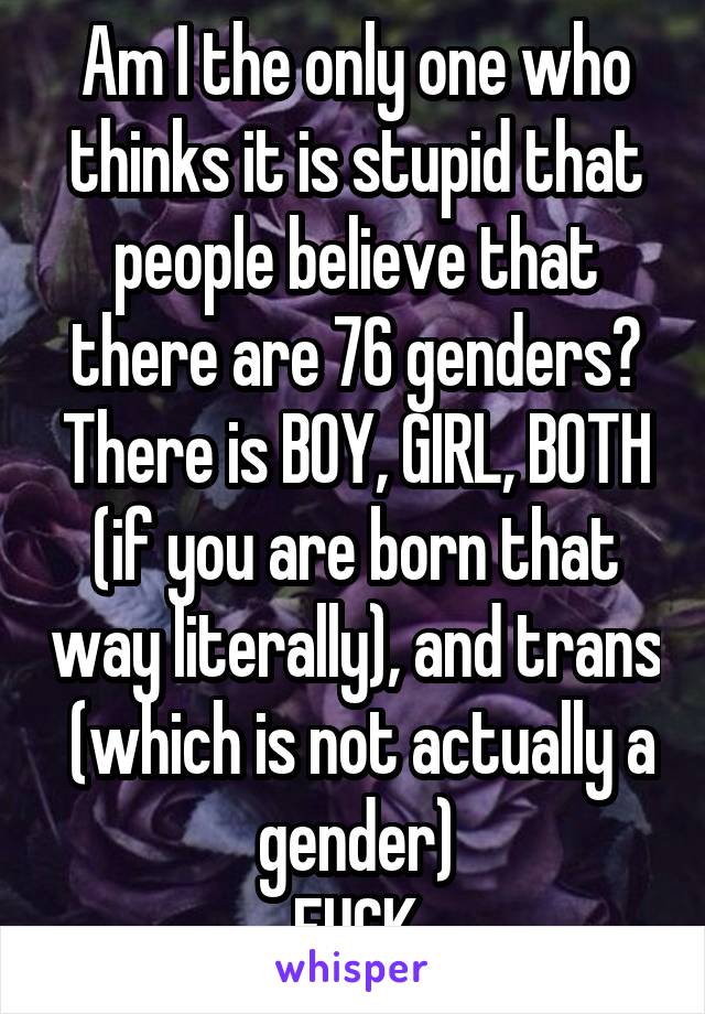 Am I the only one who thinks it is stupid that people believe that there are 76 genders? There is BOY, GIRL, BOTH (if you are born that way literally), and trans  (which is not actually a gender)
FUCK