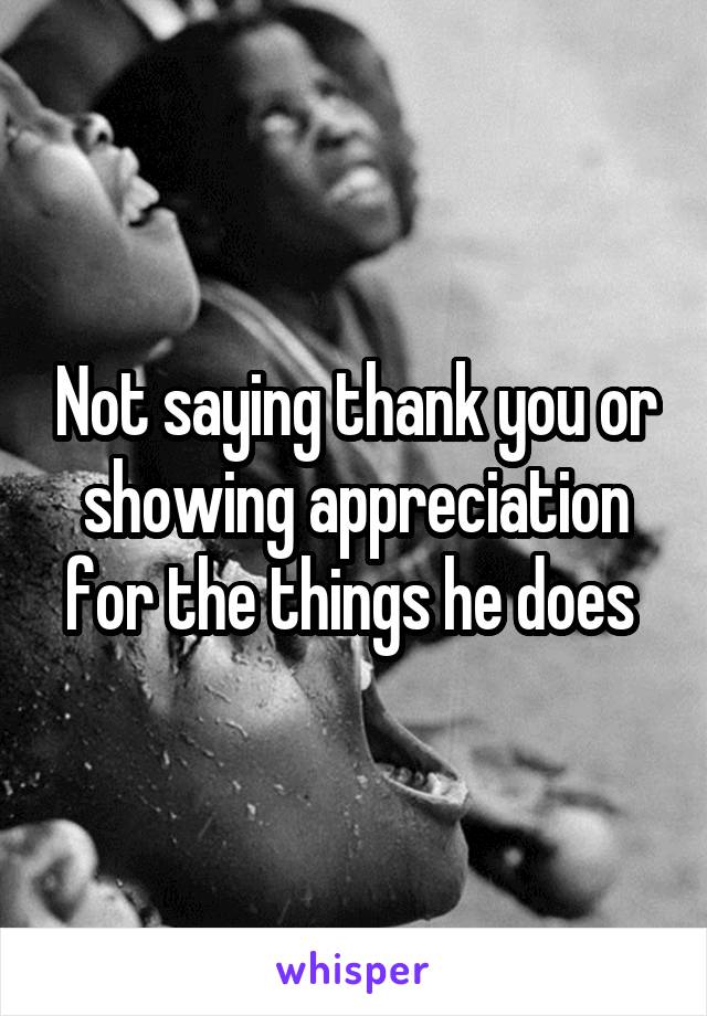 Not saying thank you or showing appreciation for the things he does 