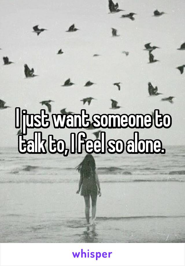 I just want someone to talk to, I feel so alone. 