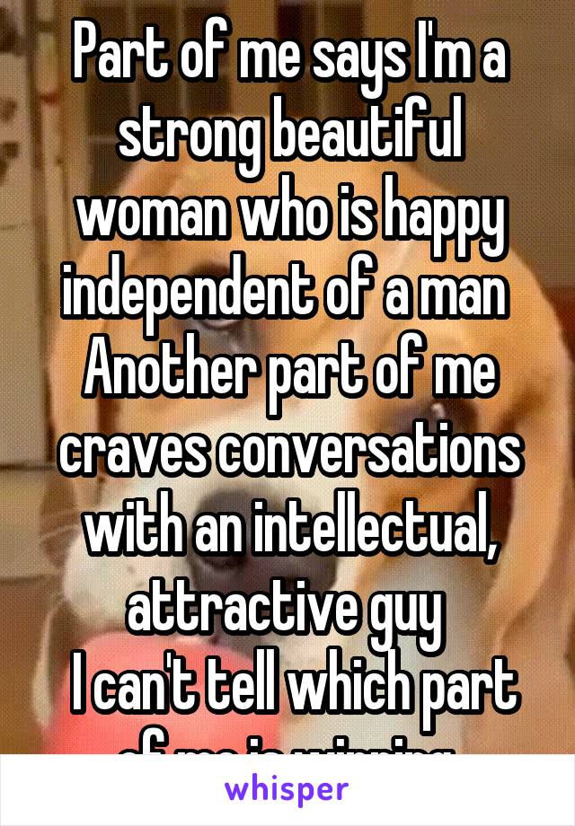 Part of me says I'm a strong beautiful woman who is happy independent of a man 
Another part of me craves conversations with an intellectual, attractive guy 
 I can't tell which part of me is winning 