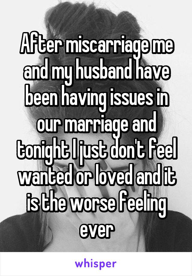 After miscarriage me and my husband have been having issues in our marriage and tonight I just don't feel wanted or loved and it is the worse feeling ever