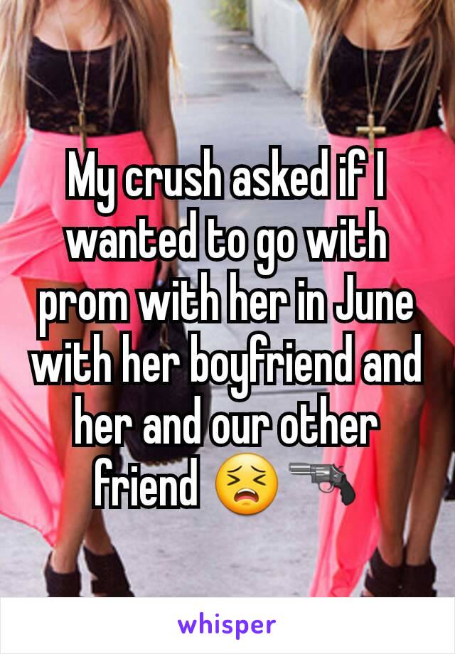 My crush asked if I wanted to go with prom with her in June with her boyfriend and her and our other friend 😣🔫