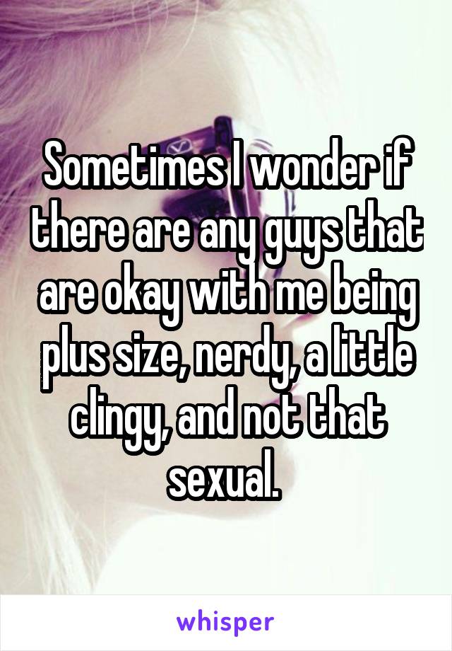 Sometimes I wonder if there are any guys that are okay with me being plus size, nerdy, a little clingy, and not that sexual. 