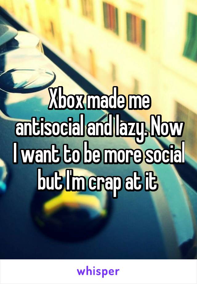 Xbox made me antisocial and lazy. Now I want to be more social but I'm crap at it 