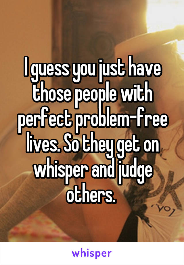 I guess you just have those people with perfect problem-free lives. So they get on whisper and judge others. 