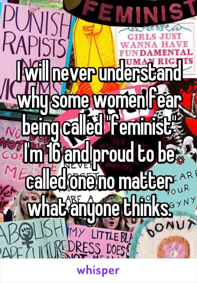 I will never understand why some women fear being called "feminist" I'm 16 and proud to be called one no matter what anyone thinks.