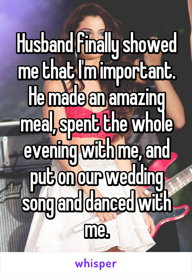 Husband finally showed me that I'm important. He made an amazing meal, spent the whole evening with me, and put on our wedding song and danced with me.