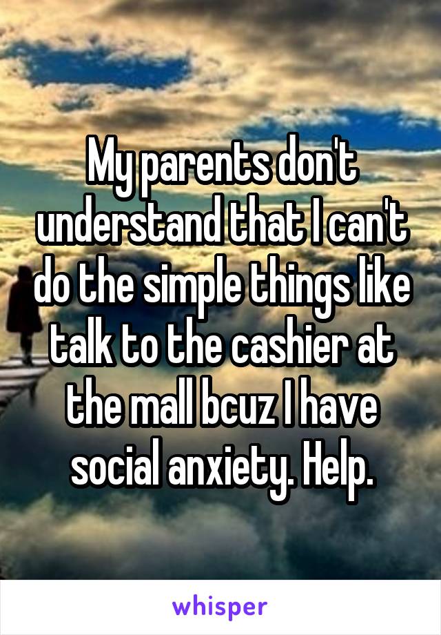 My parents don't understand that I can't do the simple things like talk to the cashier at the mall bcuz I have social anxiety. Help.