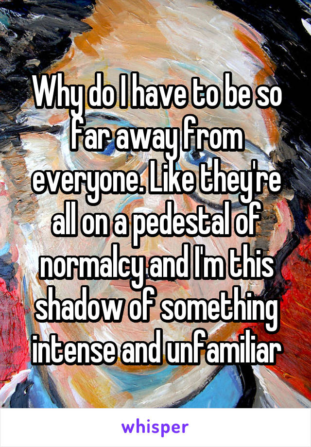 Why do I have to be so far away from everyone. Like they're all on a pedestal of normalcy and I'm this shadow of something intense and unfamiliar