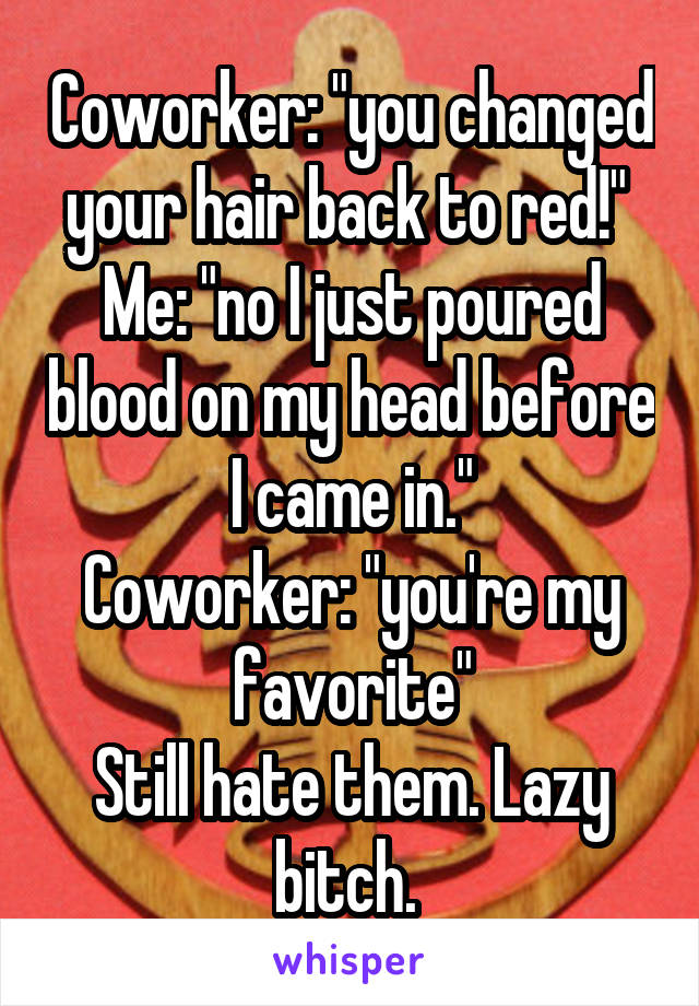 Coworker: "you changed your hair back to red!" 
Me: "no I just poured blood on my head before I came in."
Coworker: "you're my favorite"
Still hate them. Lazy bitch. 