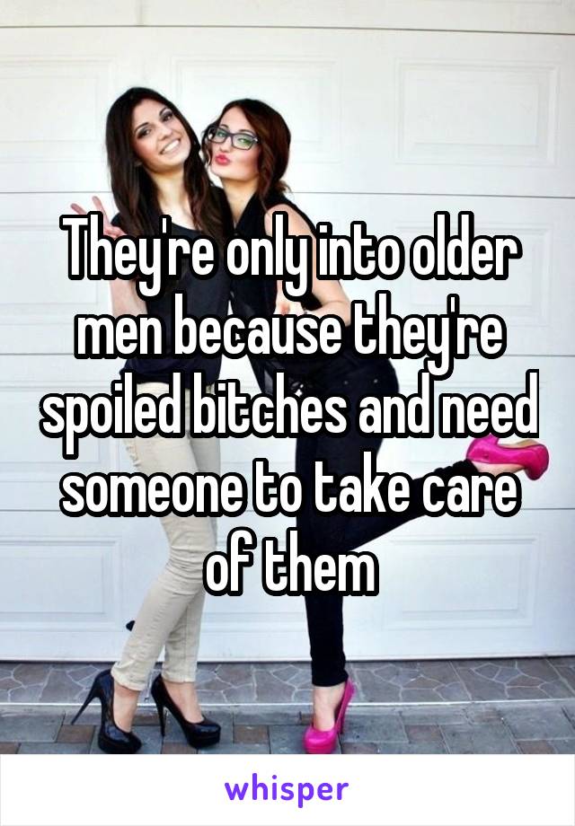 They're only into older men because they're spoiled bitches and need someone to take care of them