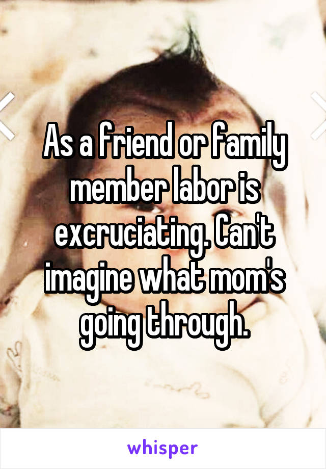 As a friend or family member labor is excruciating. Can't imagine what mom's going through.