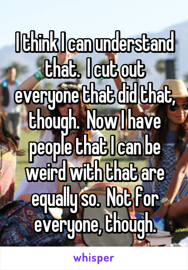 I think I can understand that.  I cut out everyone that did that, though.  Now I have people that I can be weird with that are equally so.  Not for everyone, though.