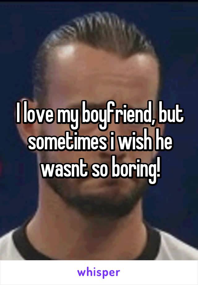 I love my boyfriend, but sometimes i wish he wasnt so boring!