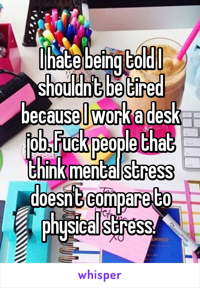 I hate being told I shouldn't be tired because I work a desk job. Fuck people that think mental stress doesn't compare to physical stress. 