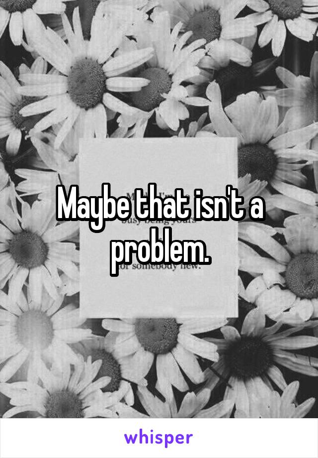 Maybe that isn't a problem.