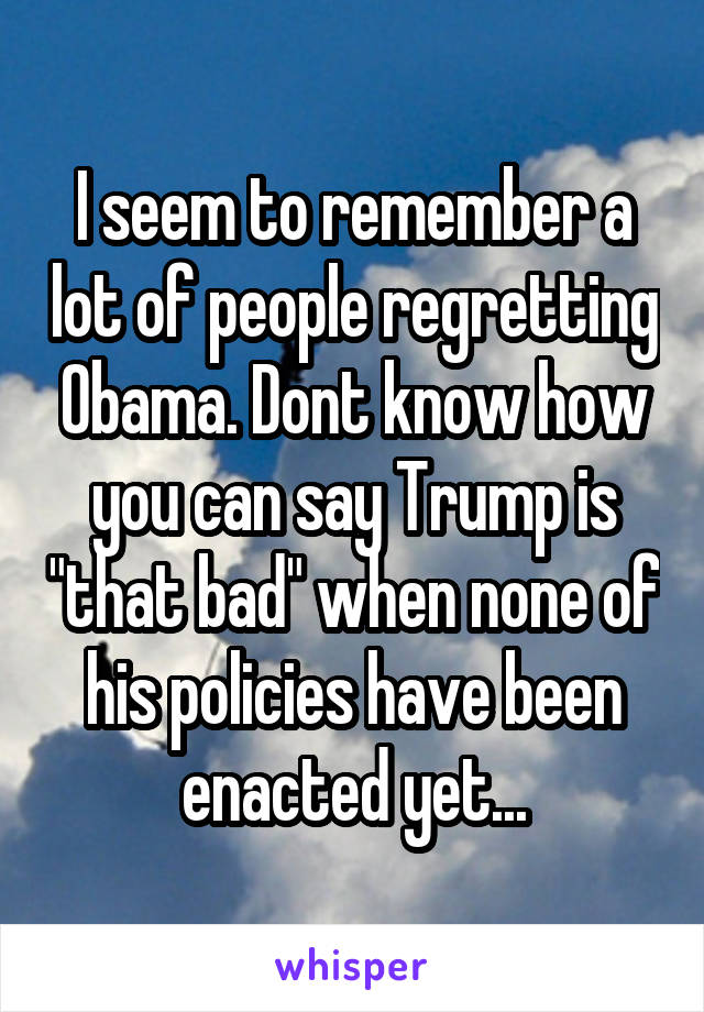 I seem to remember a lot of people regretting Obama. Dont know how you can say Trump is "that bad" when none of his policies have been enacted yet...