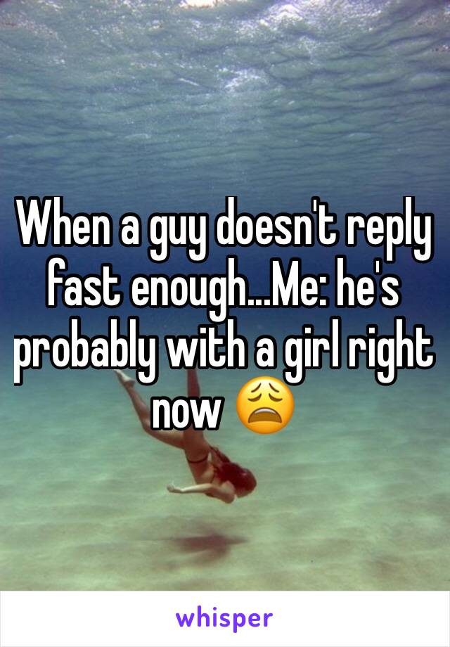 When a guy doesn't reply fast enough...Me: he's probably with a girl right now 😩