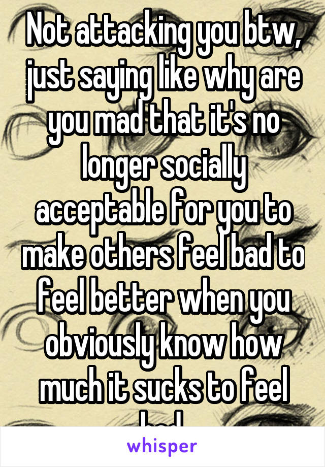 Not attacking you btw, just saying like why are you mad that it's no longer socially acceptable for you to make others feel bad to feel better when you obviously know how much it sucks to feel bad 