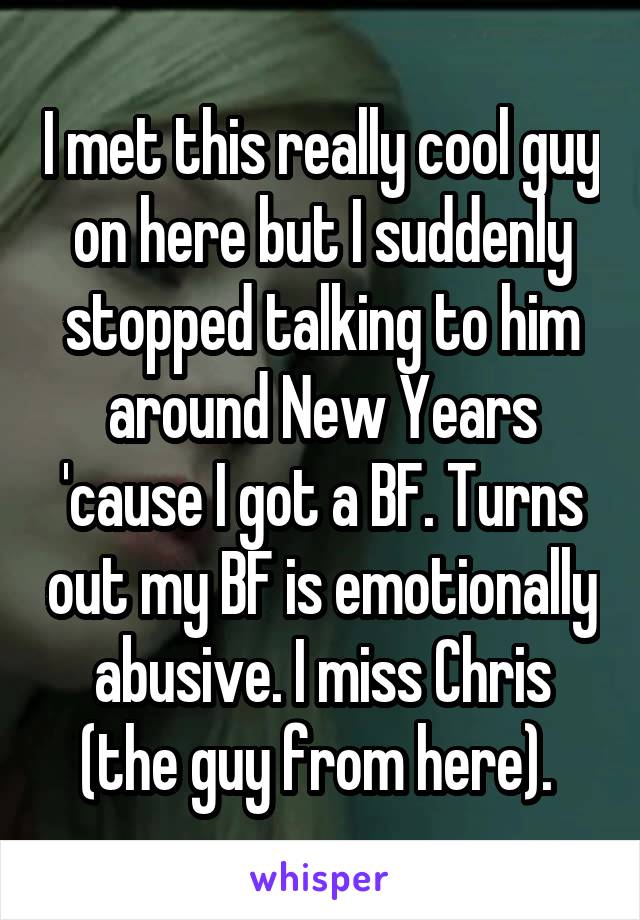 I met this really cool guy on here but I suddenly stopped talking to him around New Years 'cause I got a BF. Turns out my BF is emotionally abusive. I miss Chris (the guy from here). 