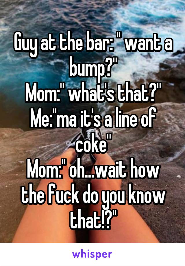 Guy at the bar: " want a bump?"
Mom:" what's that?"
Me:"ma it's a line of coke"
Mom:" oh...wait how the fuck do you know that!?"