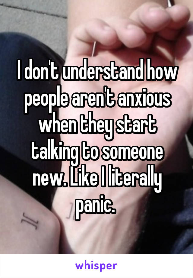 I don't understand how people aren't anxious when they start talking to someone new. Like I literally panic. 