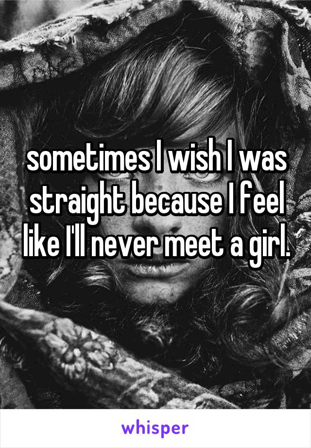 sometimes I wish I was straight because I feel like I'll never meet a girl. 