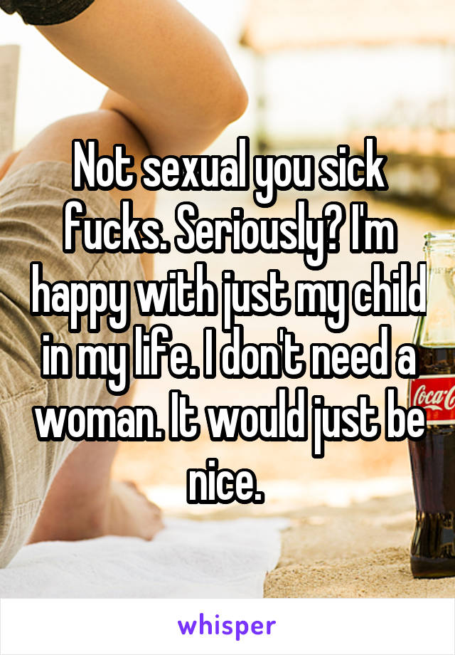 Not sexual you sick fucks. Seriously? I'm happy with just my child in my life. I don't need a woman. It would just be nice. 