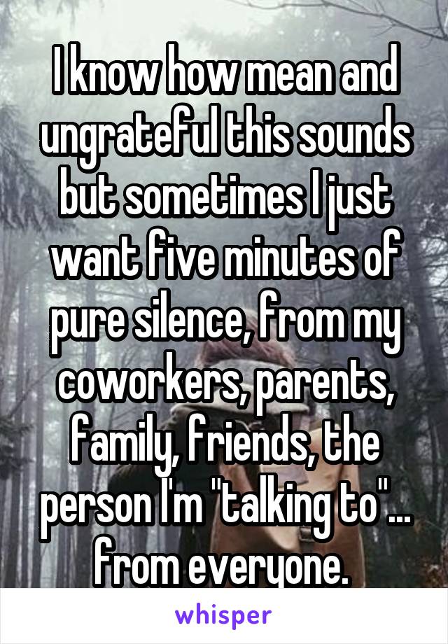 I know how mean and ungrateful this sounds but sometimes I just want five minutes of pure silence, from my coworkers, parents, family, friends, the person I'm "talking to"... from everyone. 