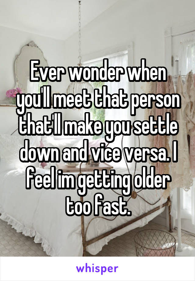 Ever wonder when you'll meet that person that'll make you settle down and vice versa. I feel im getting older too fast.