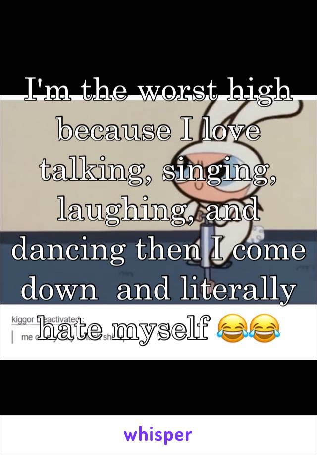 I'm the worst high because I love talking, singing, laughing, and dancing then I come down  and literally hate myself 😂😂