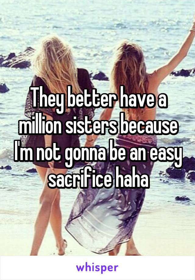 They better have a million sisters because I'm not gonna be an easy sacrifice haha