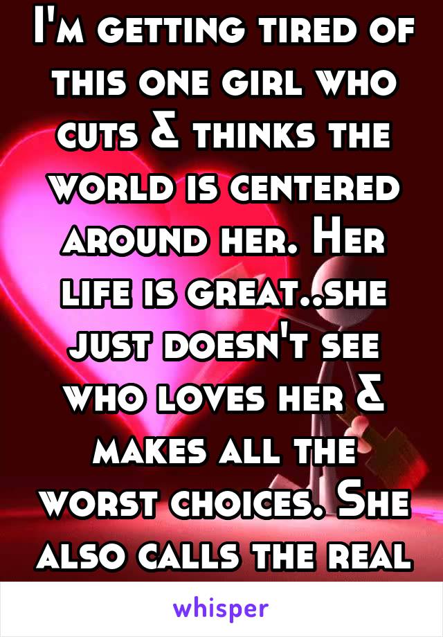 I'm getting tired of this one girl who cuts & thinks the world is centered around her. Her life is great..she just doesn't see who loves her & makes all the worst choices. She also calls the real fake