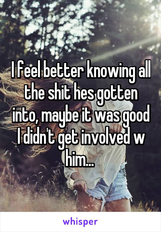 I feel better knowing all the shit hes gotten into, maybe it was good I didn't get involved w him... 