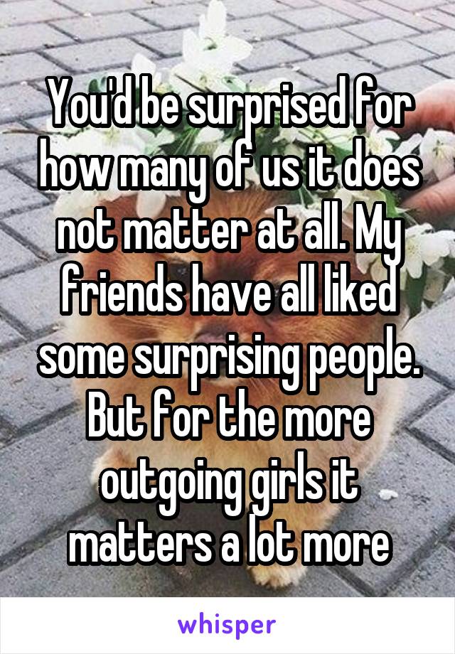 You'd be surprised for how many of us it does not matter at all. My friends have all liked some surprising people. But for the more outgoing girls it matters a lot more